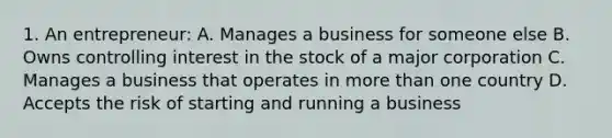 1. An entrepreneur: A. Manages a business for someone else B. Owns controlling interest in the stock of a major corporation C. Manages a business that operates in more than one country D. Accepts the risk of starting and running a business