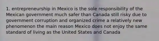 1. entrepreneurship in Mexico is the sole responsibility of the Mexican government much safer than Canada still risky due to government corruption and organized crime a relatively new phenomenon the main reason Mexico does not enjoy the same standard of living as the United States and Canada