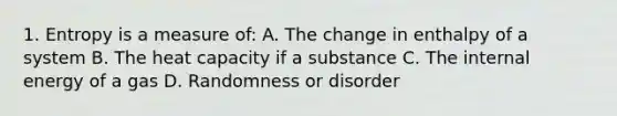 1. Entropy is a measure of: A. The change in enthalpy of a system B. The heat capacity if a substance C. The internal energy of a gas D. Randomness or disorder