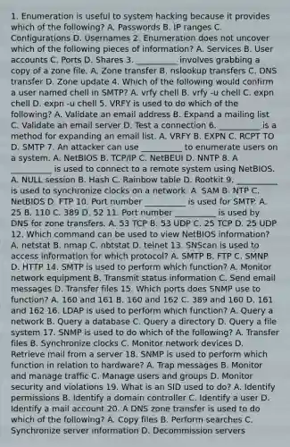 1. Enumeration is useful to system hacking because it provides which of the following? A. Passwords B. IP ranges C. Configurations D. Usernames 2. Enumeration does not uncover which of the following pieces of information? A. Services B. User accounts C. Ports D. Shares 3. __________ involves grabbing a copy of a zone file. A. Zone transfer B. nslookup transfers C. DNS transfer D. Zone update 4. Which of the following would confirm a user named chell in SMTP? A. vrfy chell B. vrfy -u chell C. expn chell D. expn -u chell 5. VRFY is used to do which of the following? A. Validate an email address B. Expand a mailing list C. Validate an email server D. Test a connection 6. __________ is a method for expanding an email list. A. VRFY B. EXPN C. RCPT TO D. SMTP 7. An attacker can use __________ to enumerate users on a system. A. NetBIOS B. TCP/IP C. NetBEUI D. NNTP 8. A __________ is used to connect to a remote system using NetBIOS. A. NULL session B. Hash C. Rainbow table D. Rootkit 9. __________ is used to synchronize clocks on a network. A. SAM B. NTP C. NetBIOS D. FTP 10. Port number __________ is used for SMTP. A. 25 B. 110 C. 389 D. 52 11. Port number __________ is used by DNS for zone transfers. A. 53 TCP B. 53 UDP C. 25 TCP D. 25 UDP 12. Which command can be used to view NetBIOS information? A. netstat B. nmap C. nbtstat D. telnet 13. SNScan is used to access information for which protocol? A. SMTP B. FTP C. SMNP D. HTTP 14. SMTP is used to perform which function? A. Monitor network equipment B. Transmit status information C. Send email messages D. Transfer files 15. Which ports does SNMP use to function? A. 160 and 161 B. 160 and 162 C. 389 and 160 D. 161 and 162 16. LDAP is used to perform which function? A. Query a network B. Query a database C. Query a directory D. Query a file system 17. SNMP is used to do which of the following? A. Transfer files B. Synchronize clocks C. Monitor network devices D. Retrieve mail from a server 18. SNMP is used to perform which function in relation to hardware? A. Trap messages B. Monitor and manage traffic C. Manage users and groups D. Monitor security and violations 19. What is an SID used to do? A. Identify permissions B. Identify a domain controller C. Identify a user D. Identify a mail account 20. A DNS zone transfer is used to do which of the following? A. Copy files B. Perform searches C. Synchronize server information D. Decommission servers