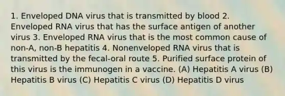 1. Enveloped DNA virus that is transmitted by blood 2. Enveloped RNA virus that has the surface antigen of another virus 3. Enveloped RNA virus that is the most common cause of non-A, non-B hepatitis 4. Nonenveloped RNA virus that is transmitted by the fecal-oral route 5. Purified surface protein of this virus is the immunogen in a vaccine. (A) Hepatitis A virus (B) Hepatitis B virus (C) Hepatitis C virus (D) Hepatitis D virus