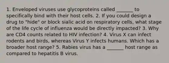 1. Enveloped viruses use glycoproteins called _______ to specifically bind with their host cells. 2. If you could design a drug to "hide" or block sialic acid on respiratory cells, what stage of the life cycle of influenza would be directly impacted? 3. Why are CD4 counts related to HIV infection? 4. Virus X can infect rodents and birds, whereas Virus Y infects humans. Which has a broader host range? 5. Rabies virus has a _______ host range as compared to hepatitis B virus.