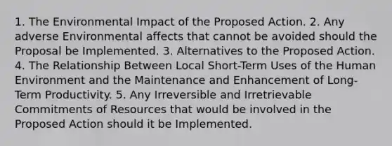 1. The Environmental Impact of the Proposed Action. 2. Any adverse Environmental affects that cannot be avoided should the Proposal be Implemented. 3. Alternatives to the Proposed Action. 4. The Relationship Between Local Short-Term Uses of the Human Environment and the Maintenance and Enhancement of Long-Term Productivity. 5. Any Irreversible and Irretrievable Commitments of Resources that would be involved in the Proposed Action should it be Implemented.