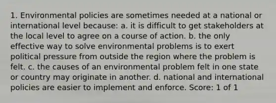 1. Environmental policies are sometimes needed at a national or international level because: a. it is difficult to get stakeholders at the local level to agree on a course of action. b. the only effective way to solve environmental problems is to exert political pressure from outside the region where the problem is felt. c. the causes of an environmental problem felt in one state or country may originate in another. d. national and international policies are easier to implement and enforce. Score: 1 of 1