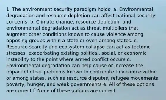 1. The environment-security paradigm holds: a. Environmental degradation and resource depletion can affect national security concerns. b. Climate change, resource depletion, and environmental degradation act as threat multipliers that augment other conditions known to cause violence among opposing groups within a state or even among states. c. Resource scarcity and ecosystem collapse can act as tectonic stresses, exacerbating existing political, social, or economic instability to the point where armed conflict occurs d. Environmental degradation can help cause or increase the impact of other problems known to contribute to violence within or among states, such as resource disputes, refugee movements, poverty, hunger, and weak governments e. All of these options are correct f. None of these options are correct