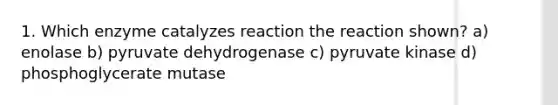 1. Which enzyme catalyzes reaction the reaction shown? a) enolase b) pyruvate dehydrogenase c) pyruvate kinase d) phosphoglycerate mutase