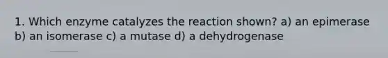 1. Which enzyme catalyzes the reaction shown? a) an epimerase b) an isomerase c) a mutase d) a dehydrogenase