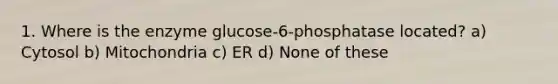 1. Where is the enzyme glucose-6-phosphatase located? a) Cytosol b) Mitochondria c) ER d) None of these