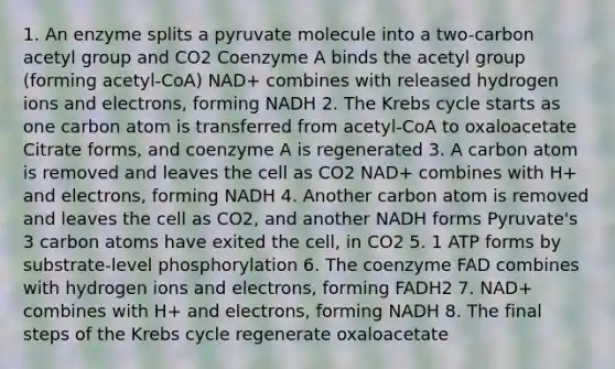 1. An enzyme splits a pyruvate molecule into a two-carbon acetyl group and CO2 Coenzyme A binds the acetyl group (forming acetyl-CoA) NAD+ combines with released hydrogen ions and electrons, forming NADH 2. The Krebs cycle starts as one carbon atom is transferred from acetyl-CoA to oxaloacetate Citrate forms, and coenzyme A is regenerated 3. A carbon atom is removed and leaves the cell as CO2 NAD+ combines with H+ and electrons, forming NADH 4. Another carbon atom is removed and leaves the cell as CO2, and another NADH forms Pyruvate's 3 carbon atoms have exited the cell, in CO2 5. 1 ATP forms by substrate-level phosphorylation 6. The coenzyme FAD combines with hydrogen ions and electrons, forming FADH2 7. NAD+ combines with H+ and electrons, forming NADH 8. The final steps of the Krebs cycle regenerate oxaloacetate