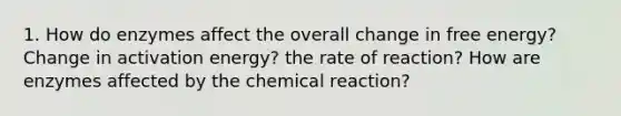 1. How do enzymes affect the overall change in free energy? Change in activation energy? the rate of reaction? How are enzymes affected by the chemical reaction?