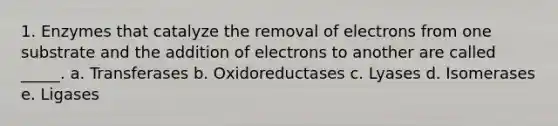 1. Enzymes that catalyze the removal of electrons from one substrate and the addition of electrons to another are called _____. a. Transferases b. Oxidoreductases c. Lyases d. Isomerases e. Ligases