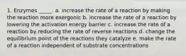 1. Enzymes _____. a. increase the rate of a reaction by making the reaction more exergonic b. increase the rate of a reaction by lowering the activation energy barrier c. increase the rate of a reaction by reducing the rate of reverse reactions d. change the equilibrium point of the reactions they catalyze e. make the rate of a reaction independent of substrate concentrations