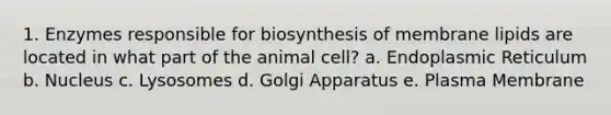 1. Enzymes responsible for biosynthesis of membrane lipids are located in what part of the animal cell? a. Endoplasmic Reticulum b. Nucleus c. Lysosomes d. Golgi Apparatus e. Plasma Membrane