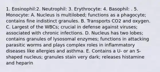 1. Eosinophil:2. Neutrophil: 3. Erythrocyte: 4. Basophil: . 5. Monocyte: A. Nucleus is multilobed; functions as a phagocyte; contains fine indistinct granules. B. Transports CO2 and oxygen. C. Largest of the WBCs; crucial in defense against viruses; associated with chronic infections. D. Nucleus has two lobes; contains granules of lysosomal enzymes; functions in attacking parasitic worms and plays complex roles in inflammatory diseases like allergies and asthma. E. Contains a U- or an S-shaped nucleus; granules stain very dark; releases histamine and heparin