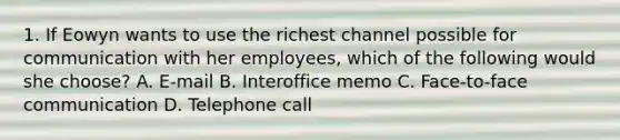 1. If Eowyn wants to use the richest channel possible for communication with her employees, which of the following would she choose? A. E-mail B. Interoffice memo C. Face-to-face communication D. Telephone call