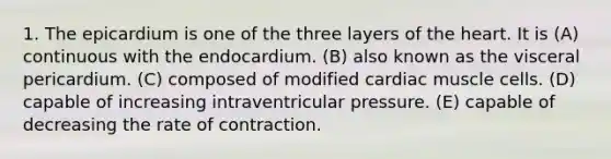 1. The epicardium is one of the three layers of the heart. It is (A) continuous with the endocardium. (B) also known as the visceral pericardium. (C) composed of modified cardiac muscle cells. (D) capable of increasing intraventricular pressure. (E) capable of decreasing the rate of contraction.