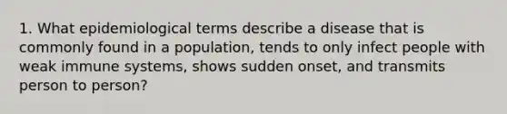 1. What epidemiological terms describe a disease that is commonly found in a population, tends to only infect people with weak immune systems, shows sudden onset, and transmits person to person?