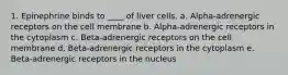 1. Epinephrine binds to ____ of liver cells. a. Alpha-adrenergic receptors on the cell membrane b. Alpha-adrenergic receptors in the cytoplasm c. Beta-adrenergic receptors on the cell membrane d. Beta-adrenergic receptors in the cytoplasm e. Beta-adrenergic receptors in the nucleus