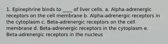 1. Epinephrine binds to ____ of liver cells. a. Alpha-adrenergic receptors on the cell membrane b. Alpha-adrenergic receptors in the cytoplasm c. Beta-adrenergic receptors on the cell membrane d. Beta-adrenergic receptors in the cytoplasm e. Beta-adrenergic receptors in the nucleus