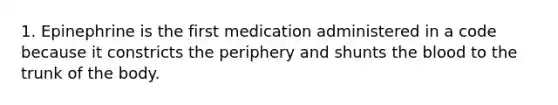 1. Epinephrine is the first medication administered in a code because it constricts the periphery and shunts the blood to the trunk of the body.