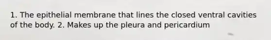 1. The epithelial membrane that lines the closed ventral cavities of the body. 2. Makes up the pleura and pericardium