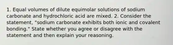 1. Equal volumes of dilute equimolar solutions of sodium carbonate and hydrochloric acid are mixed. 2. Consider the statement, "sodium carbonate exhibits both ionic and covalent bonding." State whether you agree or disagree with the statement and then explain your reasoning.