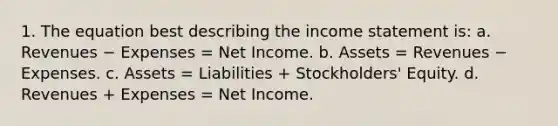 1. The equation best describing the income statement is: a. Revenues − Expenses = Net Income. b. Assets = Revenues − Expenses. c. Assets = Liabilities + Stockholders' Equity. d. Revenues + Expenses = Net Income.