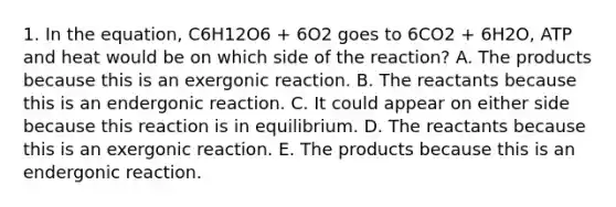 1. In the equation, C6H12O6 + 6O2 goes to 6CO2 + 6H2O, ATP and heat would be on which side of the reaction? A. The products because this is an exergonic reaction. B. The reactants because this is an endergonic reaction. C. It could appear on either side because this reaction is in equilibrium. D. The reactants because this is an exergonic reaction. E. The products because this is an endergonic reaction.