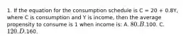 1. If the equation for the consumption schedule is C = 20 + 0.8Y, where C is consumption and Y is income, then the average propensity to consume is 1 when income is: A. 80. B.100. C. 120. D.160.