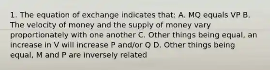 1. The equation of exchange indicates that: A. MQ equals VP B. The velocity of money and the <a href='https://www.questionai.com/knowledge/kUIOOoB75i-supply-of-money' class='anchor-knowledge'>supply of money</a> vary proportionately with one another C. Other things being equal, an increase in V will increase P and/or Q D. Other things being equal, M and P are inversely related