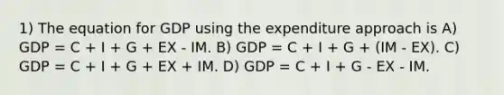 1) The equation for GDP using the expenditure approach is A) GDP = C + I + G + EX - IM. B) GDP = C + I + G + (IM - EX). C) GDP = C + I + G + EX + IM. D) GDP = C + I + G - EX - IM.