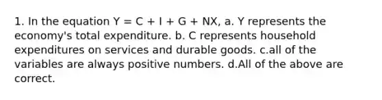 1. In the equation Y = C + I + G + NX, a. Y represents the economy's total expenditure. b. C represents household expenditures on services and durable goods. c.all of the variables are always positive numbers. d.All of the above are correct.