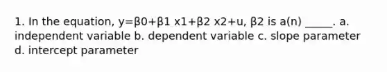 1. In the equation, y=β0+β1 x1+β2 x2+u, β2 is a(n) _____. a. independent variable b. dependent variable c. slope parameter d. intercept parameter