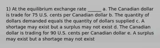 1) At the equilibrium exchange rate ______ a. The Canadian dollar is trade for 75 U.S. cents per Canadian dollar b. The quantity of dollars demanded equals the quantity of dollars supplied c. A shortage may exist but a surplus may not exist d. The Canadian dollar is trading for 90 U.S. cents per Canadian dollar e. A surplus may exist but a shortage may not exist