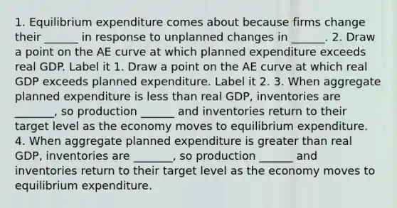 1. Equilibrium expenditure comes about because firms change their​ ______ in response to unplanned changes in​ ______. 2. Draw a point on the AE curve at which planned expenditure exceeds real GDP. Label it 1. Draw a point on the AE curve at which real GDP exceeds planned expenditure. Label it 2. 3. When aggregate planned expenditure is <a href='https://www.questionai.com/knowledge/k7BtlYpAMX-less-than' class='anchor-knowledge'>less than</a> real​ GDP, inventories are ​_______, so production​ ______ and inventories return to their target level as the economy moves to equilibrium expenditure. 4. When aggregate planned expenditure is <a href='https://www.questionai.com/knowledge/ktgHnBD4o3-greater-than' class='anchor-knowledge'>greater than</a> real​ GDP, inventories are ​_______, so production​ ______ and inventories return to their target level as the economy moves to equilibrium expenditure.