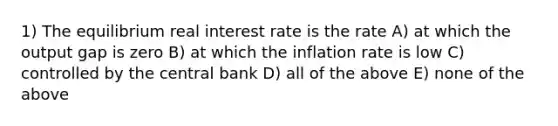 1) The equilibrium real interest rate is the rate A) at which the output gap is zero B) at which the inflation rate is low C) controlled by the central bank D) all of the above E) none of the above