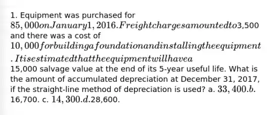 1. Equipment was purchased for 85,000 on January 1, 2016. Freight charges amounted to3,500 and there was a cost of 10,000 for building a foundation and installing the equipment. It is estimated that the equipment will have a15,000 salvage value at the end of its 5-year useful life. What is the amount of accumulated depreciation at December 31, 2017, if the straight-line method of depreciation is used? a. 33,400. b.16,700. c. 14,300. d.28,600.