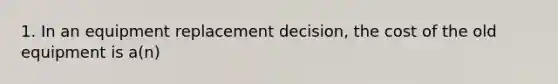 1. In an equipment replacement decision, the cost of the old equipment is a(n)