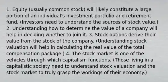 1. Equity (usually common stock) will likely constitute a large portion of an individual's investment portfolio and retirement fund. (Investors need to understand the sources of stock value.) 2. Understanding how to determine the value of a company will help in deciding whether to join it. 3. Stock options derive their value from the stock of the company. (Understanding stock valuation will help in calculating the real value of the total compensation package.) 4. The stock market is one of the vehicles through which capitalism functions. (Those living in a capitalistic society need to understand stock valuation and the stock market to truly grasp the workings of their economy.)