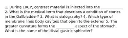 1. During ERCP, contrast material is injected into the ____________ 2. What is the medical term that describes a condition of stones in the Gallbladder? 3. What is sialography? 4. Which type of membrane lines body cavities that open to the exterior 5. The greater curvature forms the __________ aspect of the stomach. What is the name of the distal gastric sphincter?