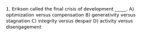 1. Erikson called the final crisis of development _____. A) optimization versus compensation B) generativity versus stagnation C) integrity versus despair D) activity versus disengagement