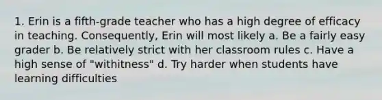 1. Erin is a fifth-grade teacher who has a high degree of efficacy in teaching. Consequently, Erin will most likely a. Be a fairly easy grader b. Be relatively strict with her classroom rules c. Have a high sense of "withitness" d. Try harder when students have learning difficulties