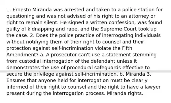 1. Ernesto Miranda was arrested and taken to a police station for questioning and was not advised of his right to an attorney or right to remain silent. He signed a written confession, was found guilty of kidnapping and rape, and the Supreme Court took up the case. 2. Does the police practice of interrogating individuals without notifiying them of their right to counsel and their protection against self-incrimination violate the Fifth Amendment? a. A prosecutor can't use a statement stemming from custodial interrogation of the defendant unless it demonstrates the use of procedural safeguards effective to secure the privilege against self-incrimination. b. Miranda 3. Ensures that anyone held for interrogation must be clearly informed of their right to counsel and the right to have a lawyer present during the interrogation process. Miranda rights.