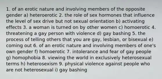 1. of an erotic nature and involving members of the opposite gender a) heteroerotic 2. the role of sex hormones that influence the level of sex drive but not sexual orientation b) activating effects 3. a woman is turned on by other women c) homoerotic 4. threatening a gay person with violence d) gay bashing 5. the process of telling others that you are gay, lesbian, or bisexual e) coming out 6. of an erotic nature and involving members of one's own gender f) homoerotic 7. intolerance and fear of gay people g) homophobia 8. viewing the world in exclusively heterosexual terms h) heterosexism 9. physical violence against people who are not heterosexual i) gay bashing