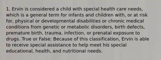 1. Ervin is considered a child with special health care needs, which is a general term for infants and children with, or at risk for, physical or developmental disabilities or chronic medical conditions from genetic or metabolic disorders, birth defects, premature birth, trauma, infection, or prenatal exposure to drugs. True or False: Because of this classification, Ervin is able to receive special assistance to help meet his special educational, health, and nutritional needs.