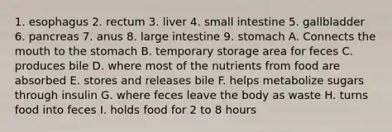 1. esophagus 2. rectum 3. liver 4. small intestine 5. gallbladder 6. pancreas 7. anus 8. large intestine 9. stomach A. Connects the mouth to the stomach B. temporary storage area for feces C. produces bile D. where most of the nutrients from food are absorbed E. stores and releases bile F. helps metabolize sugars through insulin G. where feces leave the body as waste H. turns food into feces I. holds food for 2 to 8 hours