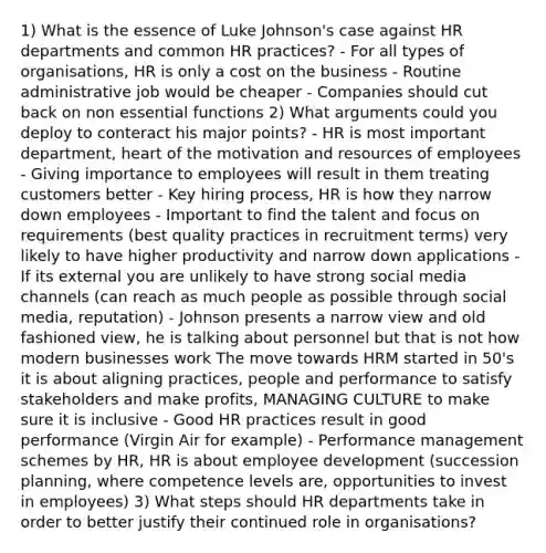 1) What is the essence of Luke Johnson's case against HR departments and common HR practices? - For all types of organisations, HR is only a cost on the business - Routine administrative job would be cheaper - Companies should cut back on non essential functions 2) What arguments could you deploy to conteract his major points? - HR is most important department, heart of the motivation and resources of employees - Giving importance to employees will result in them treating customers better - Key hiring process, HR is how they narrow down employees - Important to find the talent and focus on requirements (best quality practices in recruitment terms) very likely to have higher productivity and narrow down applications - If its external you are unlikely to have strong social media channels (can reach as much people as possible through social media, reputation) - Johnson presents a narrow view and old fashioned view, he is talking about personnel but that is not how modern businesses work The move towards HRM started in 50's it is about aligning practices, people and performance to satisfy stakeholders and make profits, MANAGING CULTURE to make sure it is inclusive - Good HR practices result in good performance (Virgin Air for example) - Performance management schemes by HR, HR is about employee development (succession planning, where competence levels are, opportunities to invest in employees) 3) What steps should HR departments take in order to better justify their continued role in organisations?