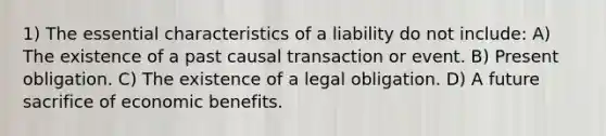 1) The essential characteristics of a liability do not include: A) The existence of a past causal transaction or event. B) Present obligation. C) The existence of a legal obligation. D) A future sacrifice of economic benefits.