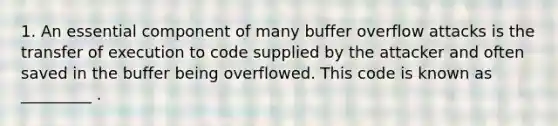 1. An essential component of many buffer overflow attacks is the transfer of execution to code supplied by the attacker and often saved in the buffer being overflowed. This code is known as _________ .