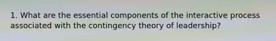 1. What are the essential components of the interactive process associated with the contingency theory of leadership?